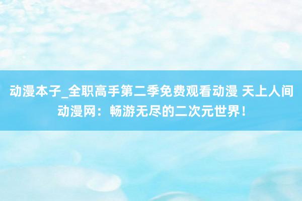 动漫本子_全职高手第二季免费观看动漫 天上人间动漫网：畅游无尽的二次元世界！