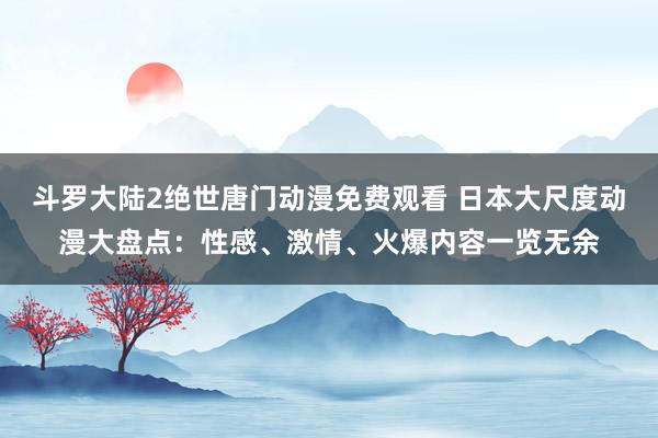 斗罗大陆2绝世唐门动漫免费观看 日本大尺度动漫大盘点：性感、激情、火爆内容一览无余
