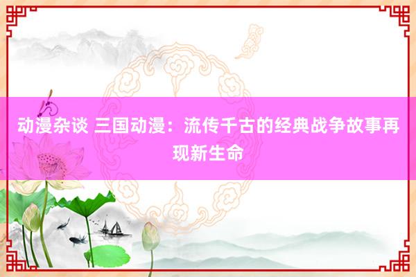 动漫杂谈 三国动漫：流传千古的经典战争故事再现新生命