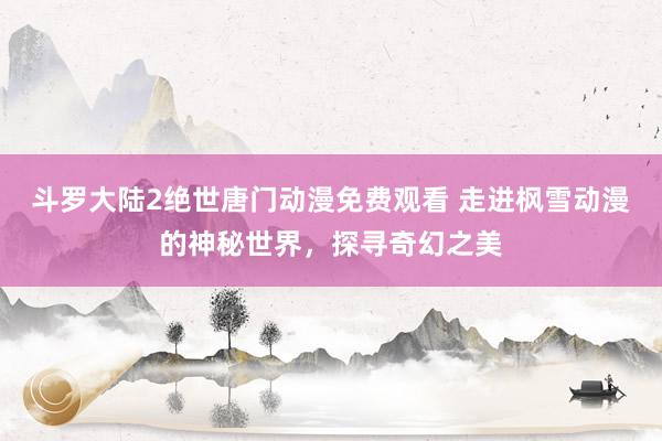 斗罗大陆2绝世唐门动漫免费观看 走进枫雪动漫的神秘世界，探寻奇幻之美