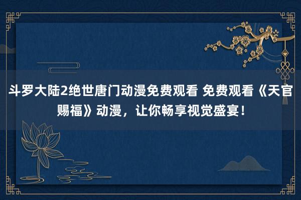 斗罗大陆2绝世唐门动漫免费观看 免费观看《天官赐福》动漫，让你畅享视觉盛宴！