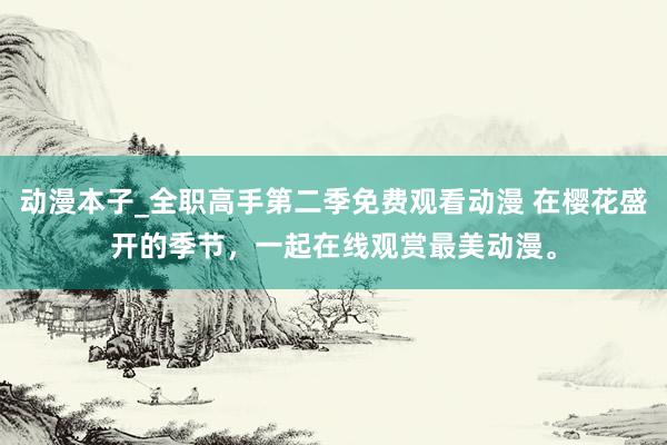 动漫本子_全职高手第二季免费观看动漫 在樱花盛开的季节，一起在线观赏最美动漫。