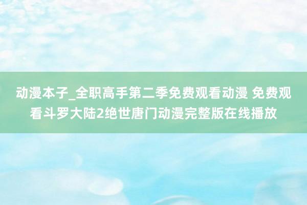 动漫本子_全职高手第二季免费观看动漫 免费观看斗罗大陆2绝世唐门动漫完整版在线播放