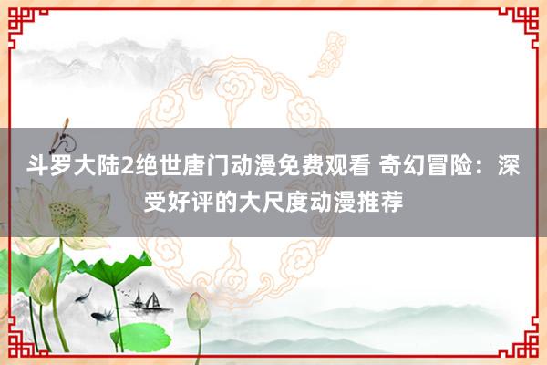 斗罗大陆2绝世唐门动漫免费观看 奇幻冒险：深受好评的大尺度动漫推荐