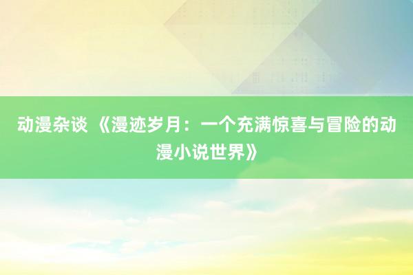 动漫杂谈 《漫迹岁月：一个充满惊喜与冒险的动漫小说世界》