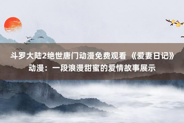斗罗大陆2绝世唐门动漫免费观看 《爱妻日记》动漫：一段浪漫甜蜜的爱情故事展示