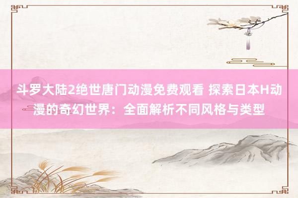 斗罗大陆2绝世唐门动漫免费观看 探索日本H动漫的奇幻世界：全面解析不同风格与类型