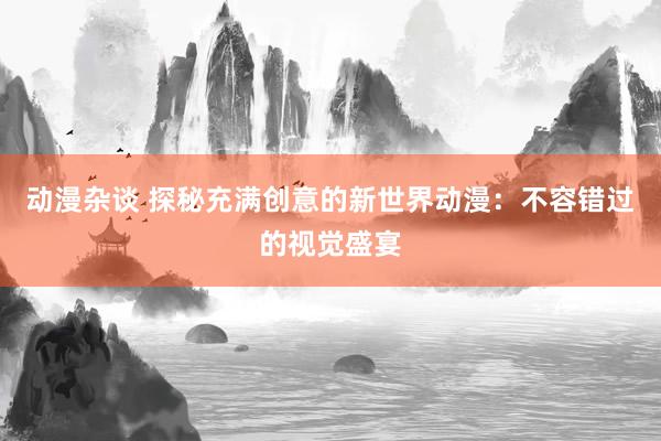 动漫杂谈 探秘充满创意的新世界动漫：不容错过的视觉盛宴