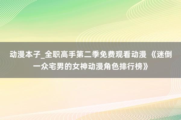 动漫本子_全职高手第二季免费观看动漫 《迷倒一众宅男的女神动漫角色排行榜》