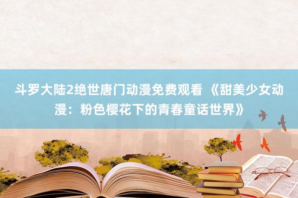 斗罗大陆2绝世唐门动漫免费观看 《甜美少女动漫：粉色樱花下的青春童话世界》