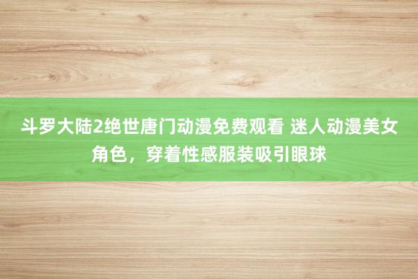 斗罗大陆2绝世唐门动漫免费观看 迷人动漫美女角色，穿着性感服装吸引眼球