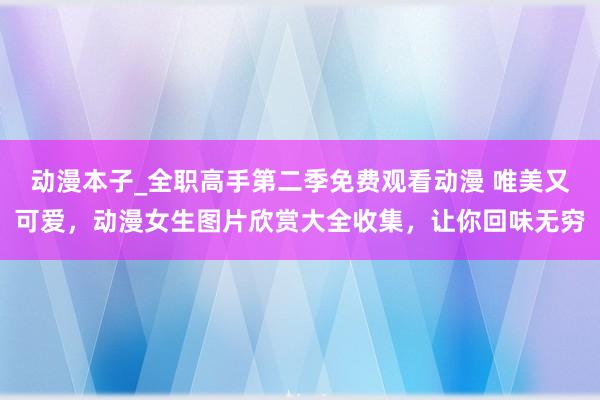 动漫本子_全职高手第二季免费观看动漫 唯美又可爱，动漫女生图片欣赏大全收集，让你回味无穷