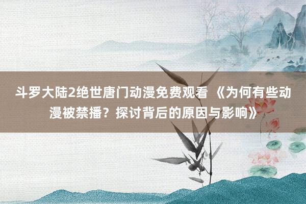 斗罗大陆2绝世唐门动漫免费观看 《为何有些动漫被禁播？探讨背后的原因与影响》
