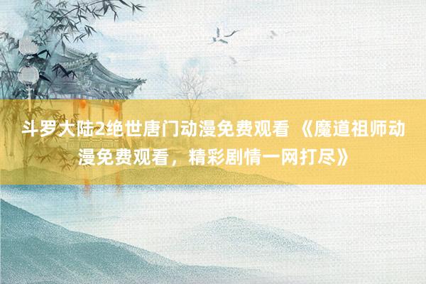 斗罗大陆2绝世唐门动漫免费观看 《魔道祖师动漫免费观看，精彩剧情一网打尽》