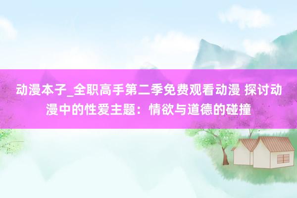 动漫本子_全职高手第二季免费观看动漫 探讨动漫中的性爱主题：情欲与道德的碰撞