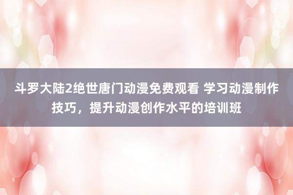 斗罗大陆2绝世唐门动漫免费观看 学习动漫制作技巧，提升动漫创作水平的培训班