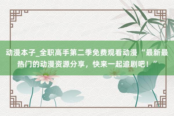 动漫本子_全职高手第二季免费观看动漫 “最新最热门的动漫资源分享，快来一起追剧吧！”