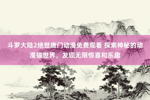 斗罗大陆2绝世唐门动漫免费观看 探索神秘的动漫猫世界，发现无限惊喜和乐趣