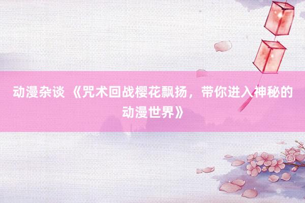 动漫杂谈 《咒术回战樱花飘扬，带你进入神秘的动漫世界》