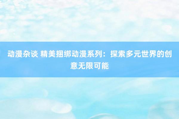 动漫杂谈 精美捆绑动漫系列：探索多元世界的创意无限可能