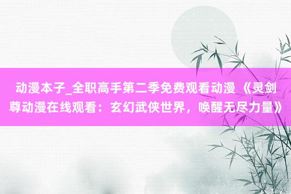 动漫本子_全职高手第二季免费观看动漫 《灵剑尊动漫在线观看：玄幻武侠世界，唤醒无尽力量》