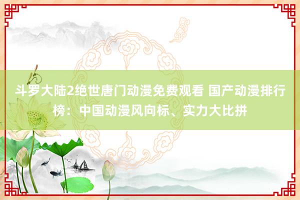 斗罗大陆2绝世唐门动漫免费观看 国产动漫排行榜：中国动漫风向标、实力大比拼