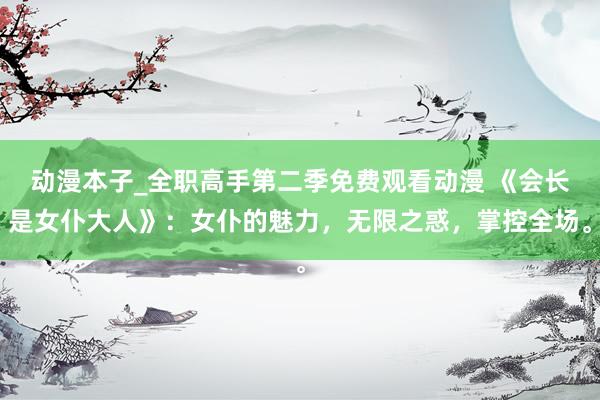 动漫本子_全职高手第二季免费观看动漫 《会长是女仆大人》：女仆的魅力，无限之惑，掌控全场。