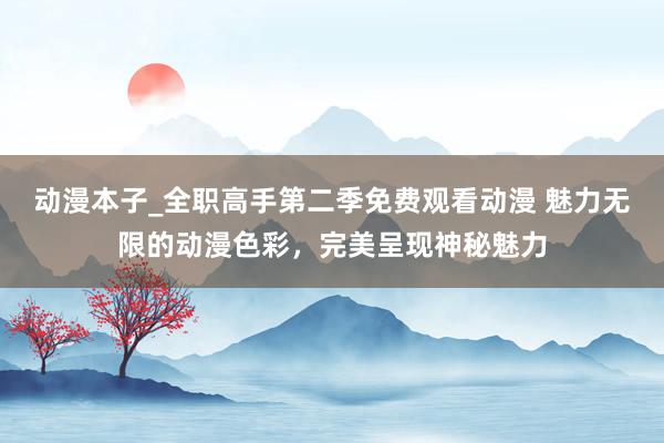 动漫本子_全职高手第二季免费观看动漫 魅力无限的动漫色彩，完美呈现神秘魅力