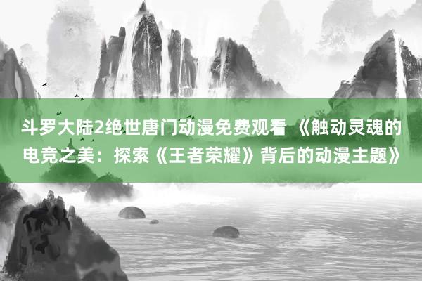 斗罗大陆2绝世唐门动漫免费观看 《触动灵魂的电竞之美：探索《王者荣耀》背后的动漫主题》