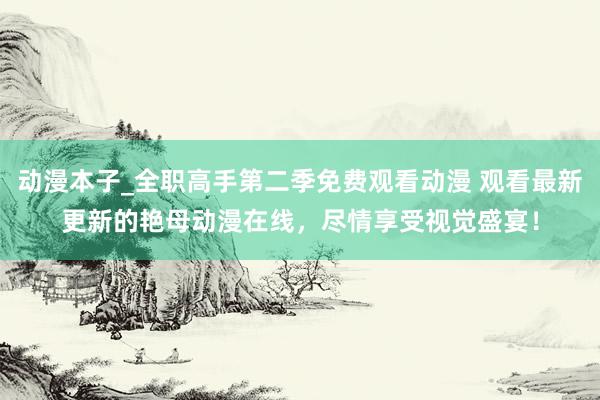 动漫本子_全职高手第二季免费观看动漫 观看最新更新的艳母动漫在线，尽情享受视觉盛宴！