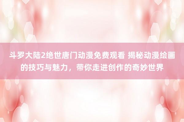 斗罗大陆2绝世唐门动漫免费观看 揭秘动漫绘画的技巧与魅力，带你走进创作的奇妙世界
