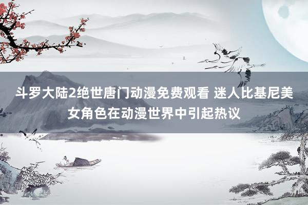 斗罗大陆2绝世唐门动漫免费观看 迷人比基尼美女角色在动漫世界中引起热议