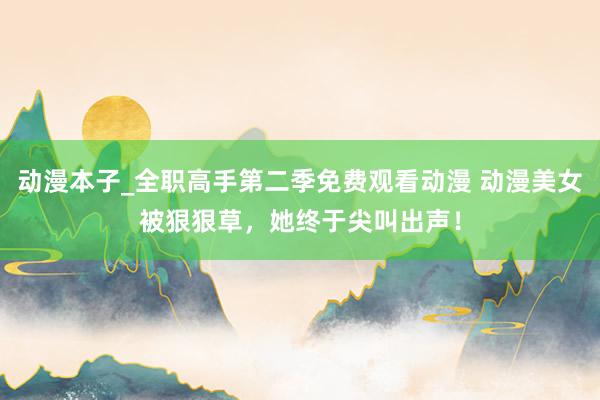 动漫本子_全职高手第二季免费观看动漫 动漫美女被狠狠草，她终于尖叫出声！