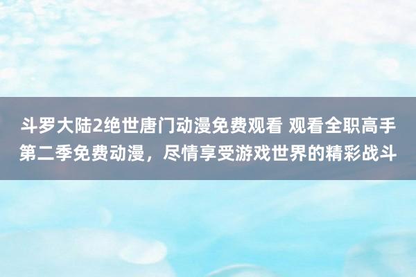 斗罗大陆2绝世唐门动漫免费观看 观看全职高手第二季免费动漫，尽情享受游戏世界的精彩战斗