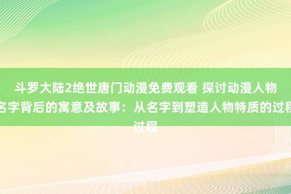 斗罗大陆2绝世唐门动漫免费观看 探讨动漫人物名字背后的寓意及故事：从名字到塑造人物特质的过程